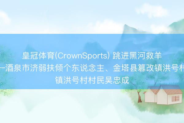 皇冠体育(CrownSports) 跳进黑河救羊的庄稼汉——酒泉市济弱扶倾个东说念主、金塔县篡改镇洪号村村民吴忠成