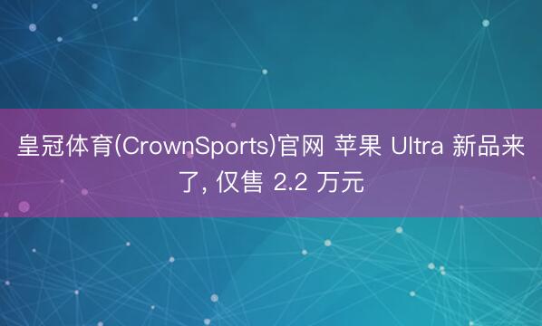 皇冠体育(CrownSports)官网 苹果 Ultra 新品来了, 仅售 2.2 万元