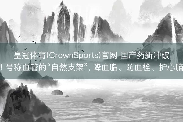 皇冠体育(CrownSports)官网 国产药新冲破! 号称血管的“自然支架”， 降血脂、防血栓、护心脑