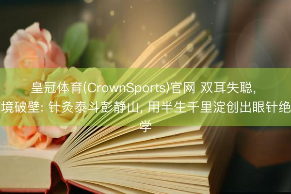 皇冠体育(CrownSports)官网 双耳失聪， 绝境破壁: 针灸泰斗彭静山， 用半生千里淀创出眼针绝学