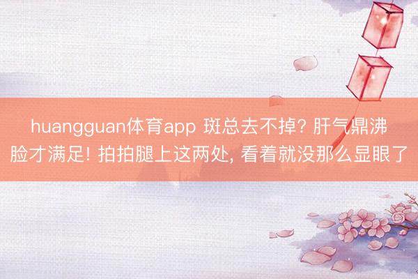 huangguan体育app 斑总去不掉? 肝气鼎沸脸才满足! 拍拍腿上这两处， 看着就没那么显眼了