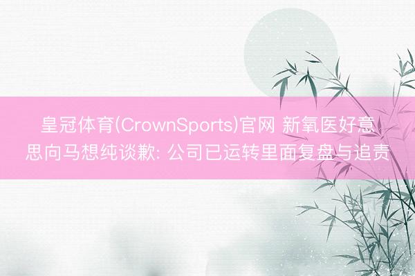 皇冠体育(CrownSports)官网 新氧医好意思向马想纯谈歉: 公司已运转里面复盘与追责