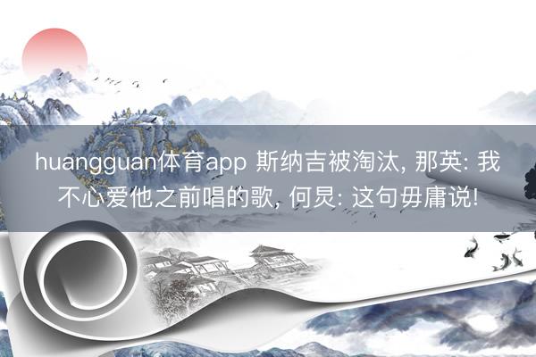huangguan体育app 斯纳吉被淘汰， 那英: 我不心爱他之前唱的歌， 何炅: 这句毋庸说!