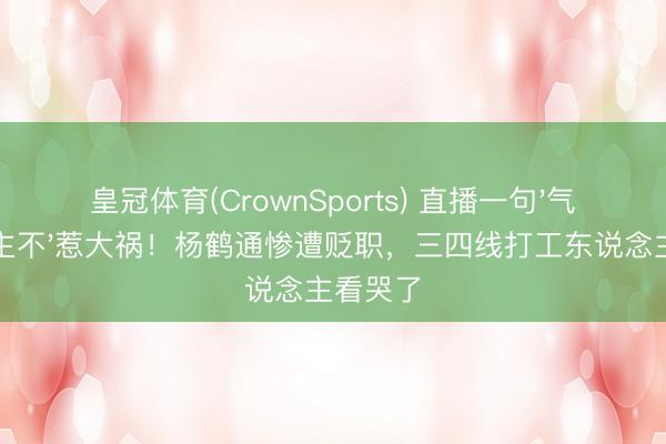 皇冠体育(CrownSports) 直播一句'气东说念主不'惹大祸!杨鹤通惨遭贬职,三四线打工东说念主看哭了