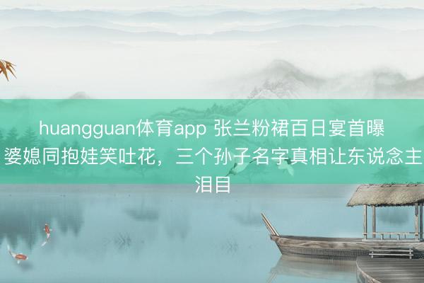 huangguan体育app 张兰粉裙百日宴首曝光!婆媳同抱娃笑吐花,三个孙子名字真相让东说念主泪目