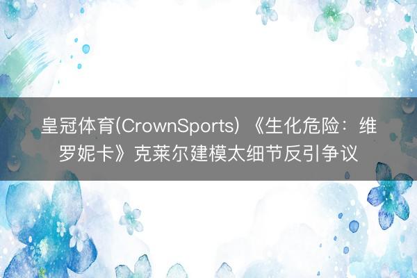 皇冠体育(CrownSports) 《生化危险：维罗妮卡》克莱尔建模太细节反引争议