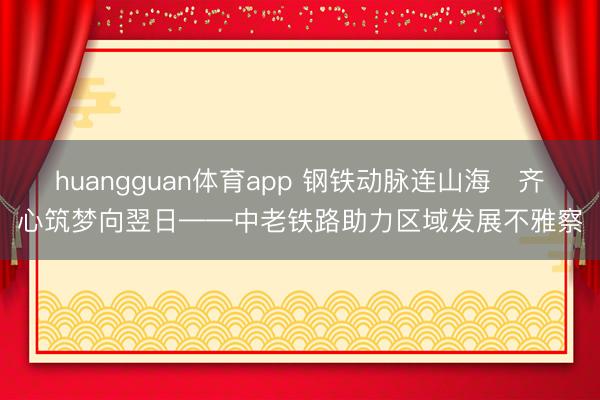 huangguan体育app 钢铁动脉连山海　齐心筑梦向翌日——中老铁路助力区域发展不雅察
