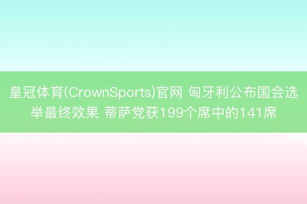 皇冠体育(CrownSports)官网 匈牙利公布国会选举最终效果 蒂萨党获199个席中的141席