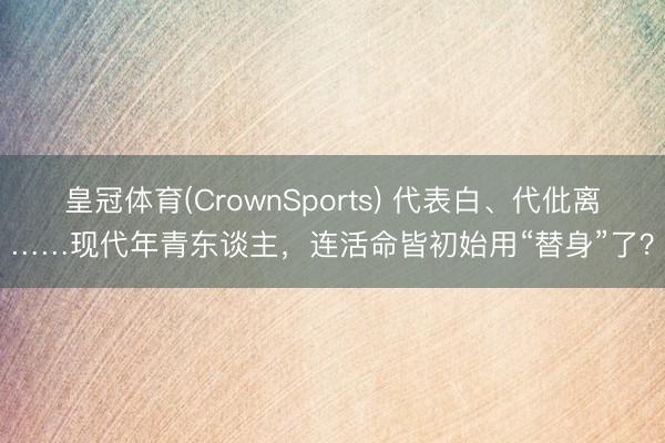 皇冠体育(CrownSports) 代表白、代仳离……现代年青东谈主，连活命皆初始用“替身”了？