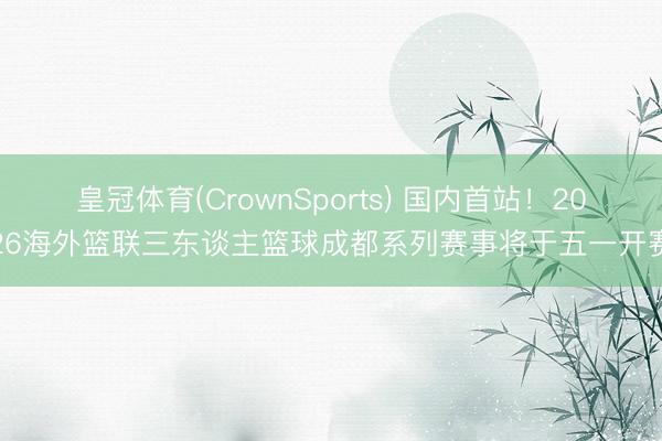 皇冠体育(CrownSports) 国内首站！2026海外篮联三东谈主篮球成都系列赛事将于五一开赛