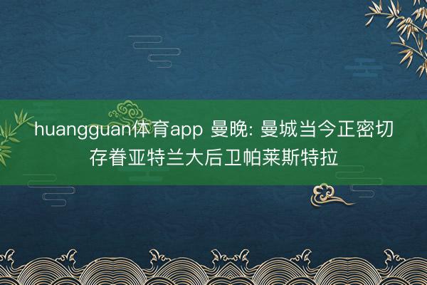huangguan体育app 曼晚: 曼城当今正密切存眷亚特兰大后卫帕莱斯特拉