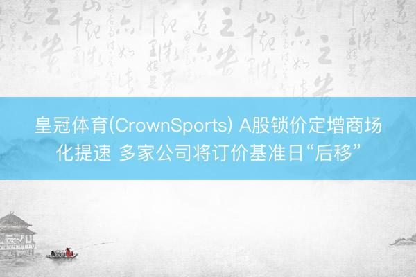 皇冠体育(CrownSports) A股锁价定增商场化提速 多家公司将订价基准日“后移”
