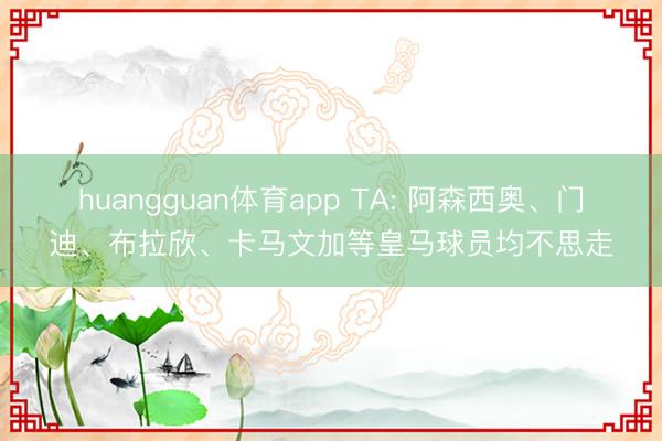 huangguan体育app TA: 阿森西奥、门迪、布拉欣、卡马文加等皇马球员均不思走
