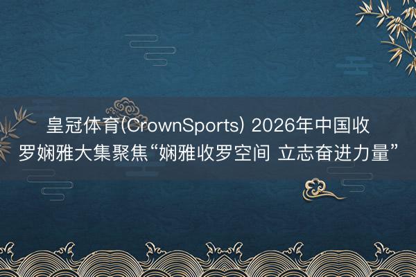 皇冠体育(CrownSports) 2026年中国收罗娴雅大集聚焦“娴雅收罗空间 立志奋进力量”
