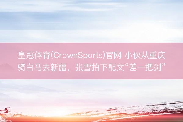 皇冠体育(CrownSports)官网 小伙从重庆骑白马去新疆,张雪拍下配文“差一把剑”