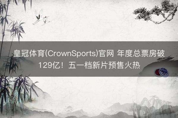 皇冠体育(CrownSports)官网 年度总票房破129亿！五一档新片预售火热