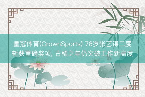 皇冠体育(CrownSports) 76岁张艺谋二度斩获重磅奖项， 古稀之年仍突破工作新高度