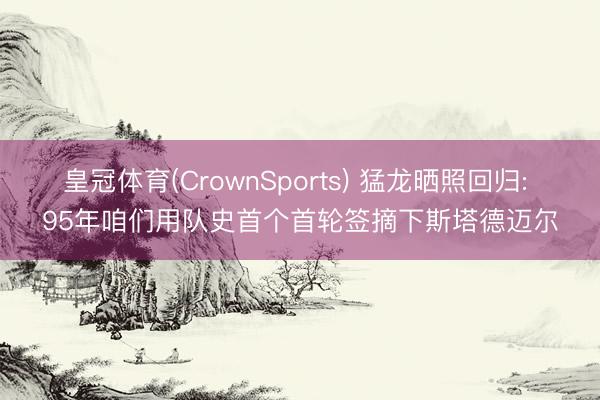 皇冠体育(CrownSports) 猛龙晒照回归: 95年咱们用队史首个首轮签摘下斯塔德迈尔