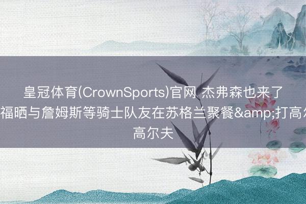 皇冠体育(CrownSports)官网 杰弗森也来了! 乐福晒与詹姆斯等骑士队友在苏格兰聚餐&打高尔夫