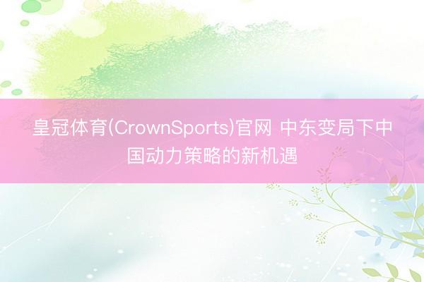皇冠体育(CrownSports)官网 中东变局下中国动力策略的新机遇