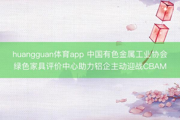 huangguan体育app 中国有色金属工业协会绿色家具评价中心助力铝企主动迎战CBAM