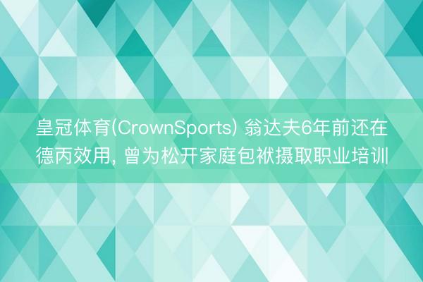 皇冠体育(CrownSports) 翁达夫6年前还在德丙效用, 曾为松开家庭包袱摄取职业培训