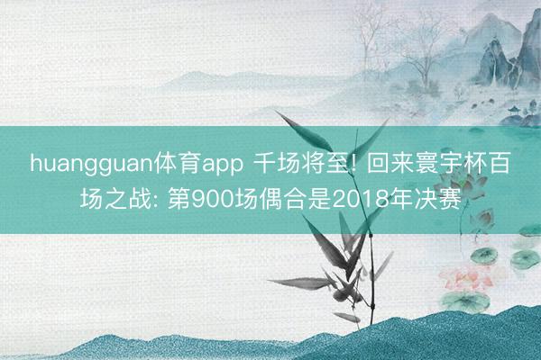 huangguan体育app 千场将至! 回来寰宇杯百场之战: 第900场偶合是2018年决赛