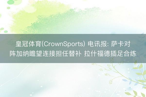 皇冠体育(CrownSports) 电讯报: 萨卡对阵加纳瞻望连接担任替补 拉什福德插足合练